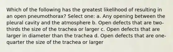 Which of the following has the greatest likelihood of resulting in an open pneumothorax? Select one: a. Any opening between the pleural cavity and the atmosphere b. Open defects that are two-thirds the size of the trachea or larger c. Open defects that are larger in diameter than the trachea d. Open defects that are one-quarter the size of the trachea or larger