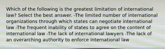 Which of the following is the greatest limitation of international law? Select the best answer. -The limited number of international organizations through which states can negotiate international law -The frequent inability of states to agree on the content of international law -The lack of international lawyers -The lack of an overarching authority to enforce international law