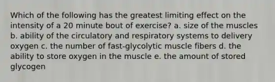 Which of the following has the greatest limiting effect on the intensity of a 20 minute bout of exercise? a. size of the muscles b. ability of the circulatory and respiratory systems to delivery oxygen c. the number of fast-glycolytic muscle fibers d. the ability to store oxygen in the muscle e. the amount of stored glycogen