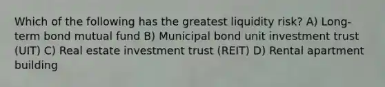 Which of the following has the greatest liquidity risk? A) Long-term bond mutual fund B) Municipal bond unit investment trust (UIT) C) Real estate investment trust (REIT) D) Rental apartment building