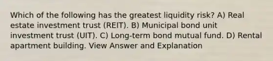 Which of the following has the greatest liquidity risk? A) Real estate investment trust (REIT). B) Municipal bond unit investment trust (UIT). C) Long-term bond mutual fund. D) Rental apartment building. View Answer and Explanation