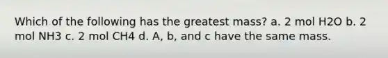 Which of the following has the greatest mass? a. 2 mol H2O b. 2 mol NH3 c. 2 mol CH4 d. A, b, and c have the same mass.