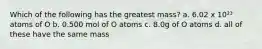 Which of the following has the greatest mass? a. 6.02 x 10²³ atoms of O b. 0.500 mol of O atoms c. 8.0g of O atoms d. all of these have the same mass