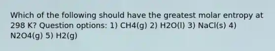 Which of the following should have the greatest molar entropy at 298 K? Question options: 1) CH4(g) 2) H2O(l) 3) NaCl(s) 4) N2O4(g) 5) H2(g)