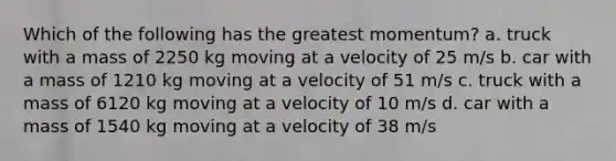 Which of the following has the greatest momentum? a. truck with a mass of 2250 kg moving at a velocity of 25 m/s b. car with a mass of 1210 kg moving at a velocity of 51 m/s c. truck with a mass of 6120 kg moving at a velocity of 10 m/s d. car with a mass of 1540 kg moving at a velocity of 38 m/s