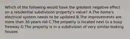 Which of the following would have the greatest negative effect on a residential subdivision property's value? A.The home's electrical system needs to be updated B.The improvements are more than 30 years old C.The property is located next to a busy freeway D.The property is in a subdivision of very similar-looking houses