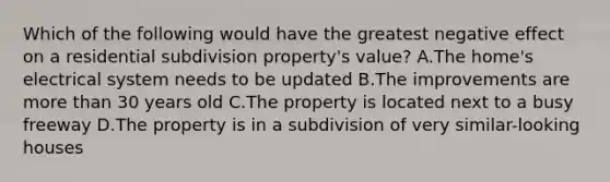 Which of the following would have the greatest negative effect on a residential subdivision property's value? A.The home's electrical system needs to be updated B.The improvements are more than 30 years old C.The property is located next to a busy freeway D.The property is in a subdivision of very similar-looking houses