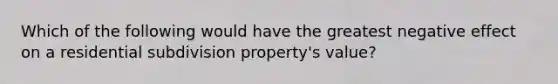 Which of the following would have the greatest negative effect on a residential subdivision property's value?