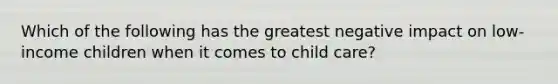 Which of the following has the greatest negative impact on low-income children when it comes to child care?