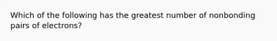 Which of the following has the greatest number of nonbonding pairs of electrons?