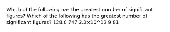 Which of the following has the greatest number of significant figures? Which of the following has the greatest number of significant figures? 128.0 747 2.2×10^12 9.81