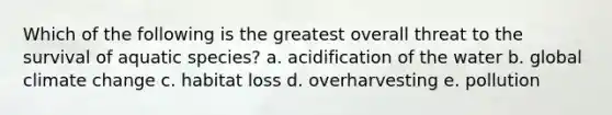 Which of the following is the greatest overall threat to the survival of aquatic species? a. acidification of the water b. global climate change c. habitat loss d. overharvesting e. pollution