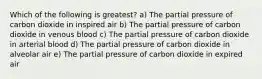 Which of the following is greatest? a) The partial pressure of carbon dioxide in inspired air b) The partial pressure of carbon dioxide in venous blood c) The partial pressure of carbon dioxide in arterial blood d) The partial pressure of carbon dioxide in alveolar air e) The partial pressure of carbon dioxide in expired air