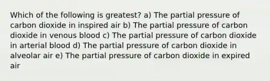 Which of the following is greatest? a) The partial pressure of carbon dioxide in inspired air b) The partial pressure of carbon dioxide in venous blood c) The partial pressure of carbon dioxide in arterial blood d) The partial pressure of carbon dioxide in alveolar air e) The partial pressure of carbon dioxide in expired air