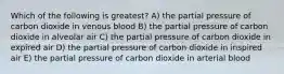 Which of the following is greatest? A) the partial pressure of carbon dioxide in venous blood B) the partial pressure of carbon dioxide in alveolar air C) the partial pressure of carbon dioxide in expired air D) the partial pressure of carbon dioxide in inspired air E) the partial pressure of carbon dioxide in arterial blood