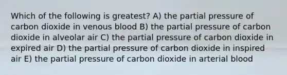 Which of the following is greatest? A) the partial pressure of carbon dioxide in venous blood B) the partial pressure of carbon dioxide in alveolar air C) the partial pressure of carbon dioxide in expired air D) the partial pressure of carbon dioxide in inspired air E) the partial pressure of carbon dioxide in arterial blood