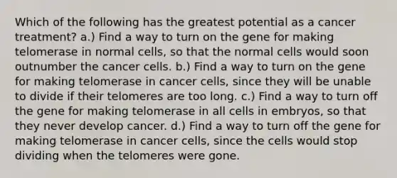 Which of the following has the greatest potential as a cancer treatment? a.) Find a way to turn on the gene for making telomerase in normal cells, so that the normal cells would soon outnumber the cancer cells. b.) Find a way to turn on the gene for making telomerase in cancer cells, since they will be unable to divide if their telomeres are too long. c.) Find a way to turn off the gene for making telomerase in all cells in embryos, so that they never develop cancer. d.) Find a way to turn off the gene for making telomerase in cancer cells, since the cells would stop dividing when the telomeres were gone.