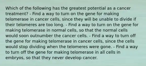 Which of the following has the greatest potential as a cancer treatment? - Find a way to turn on the gene for making telomerase in cancer cells, since they will be unable to divide if their telomeres are too long. - Find a way to turn on the gene for making telomerase in normal cells, so that the normal cells would soon outnumber the cancer cells. - Find a way to turn off the gene for making telomerase in cancer cells, since the cells would stop dividing when the telomeres were gone. - Find a way to turn off the gene for making telomerase in all cells in embryos, so that they never develop cancer.