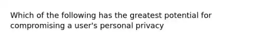 Which of the following has the greatest potential for compromising a user's personal privacy