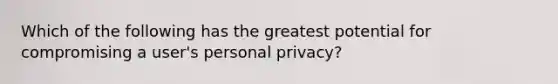 Which of the following has the greatest potential for compromising a user's personal privacy?