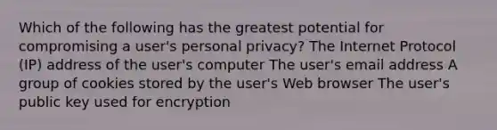 Which of the following has the greatest potential for compromising a user's personal privacy? The Internet Protocol (IP) address of the user's computer The user's email address A group of cookies stored by the user's Web browser The user's public key used for encryption