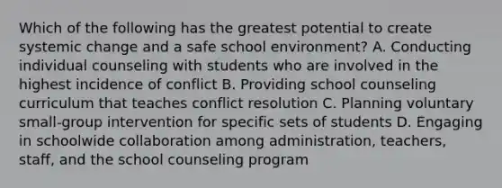 Which of the following has the greatest potential to create systemic change and a safe school environment? A. Conducting individual counseling with students who are involved in the highest incidence of conflict B. Providing school counseling curriculum that teaches conflict resolution C. Planning voluntary small-group intervention for specific sets of students D. Engaging in schoolwide collaboration among administration, teachers, staff, and the school counseling program