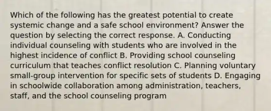 Which of the following has the greatest potential to create systemic change and a safe school environment? Answer the question by selecting the correct response. A. Conducting individual counseling with students who are involved in the highest incidence of conflict B. Providing school counseling curriculum that teaches conflict resolution C. Planning voluntary small-group intervention for specific sets of students D. Engaging in schoolwide collaboration among administration, teachers, staff, and the school counseling program