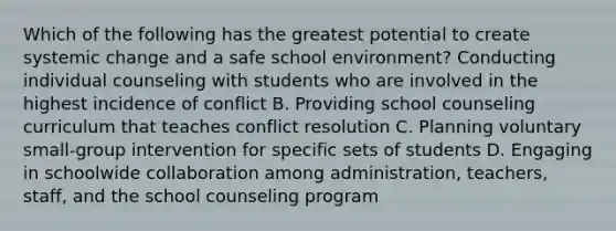 Which of the following has the greatest potential to create systemic change and a safe school environment? Conducting individual counseling with students who are involved in the highest incidence of conflict B. Providing school counseling curriculum that teaches conflict resolution C. Planning voluntary small-group intervention for specific sets of students D. Engaging in schoolwide collaboration among administration, teachers, staff, and the school counseling program