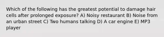 Which of the following has the greatest potential to damage hair cells after prolonged exposure? A) Noisy restaurant B) Noise from an urban street C) Two humans talking D) A car engine E) MP3 player