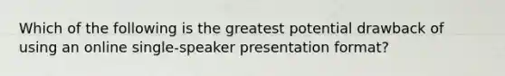 Which of the following is the greatest potential drawback of using an online single-speaker presentation format?