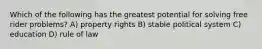 Which of the following has the greatest potential for solving free rider problems? A) property rights B) stable political system C) education D) rule of law