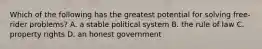 Which of the following has the greatest potential for solving free-rider problems? A. a stable political system B. the rule of law C. property rights D. an honest government