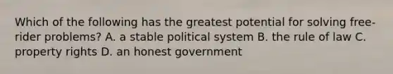 Which of the following has the greatest potential for solving free-rider problems? A. a stable political system B. the rule of law C. property rights D. an honest government