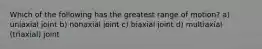 Which of the following has the greatest range of motion? a) uniaxial joint b) nonaxial joint c) biaxial joint d) multiaxial (triaxial) joint