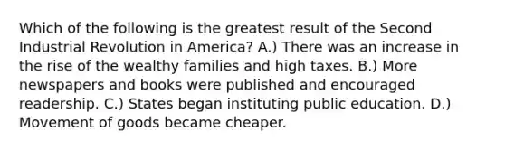 Which of the following is the greatest result of the Second Industrial Revolution in America? A.) There was an increase in the rise of the wealthy families and high taxes. B.) More newspapers and books were published and encouraged readership. C.) States began instituting public education. D.) Movement of goods became cheaper.