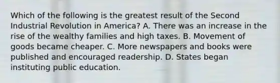 Which of the following is the greatest result of the Second Industrial Revolution in America? A. There was an increase in the rise of the wealthy families and high taxes. B. Movement of goods became cheaper. C. More newspapers and books were published and encouraged readership. D. States began instituting public education.