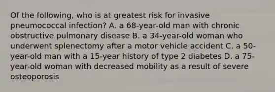 Of the following, who is at greatest risk for invasive pneumococcal infection? A. a 68-year-old man with chronic obstructive pulmonary disease B. a 34-year-old woman who underwent splenectomy after a motor vehicle accident C. a 50-year-old man with a 15-year history of type 2 diabetes D. a 75-year-old woman with decreased mobility as a result of severe osteoporosis