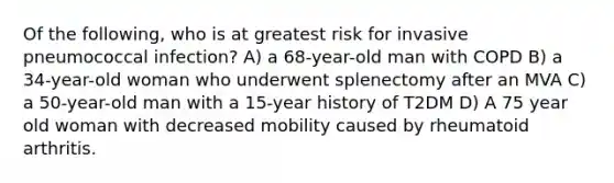 Of the following, who is at greatest risk for invasive pneumococcal infection? A) a 68-year-old man with COPD B) a 34-year-old woman who underwent splenectomy after an MVA C) a 50-year-old man with a 15-year history of T2DM D) A 75 year old woman with decreased mobility caused by rheumatoid arthritis.