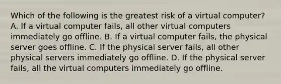 Which of the following is the greatest risk of a virtual computer? A. If a virtual computer fails, all other virtual computers immediately go offline. B. If a virtual computer fails, the physical server goes offline. C. If the physical server fails, all other physical servers immediately go offline. D. If the physical server fails, all the virtual computers immediately go offline.