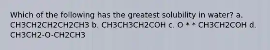 Which of the following has the greatest solubility in water? a. CH3CH2CH2CH2CH3 b. CH3CH3CH2COH c. O * * CH3CH2COH d. CH3CH2-O-CH2CH3