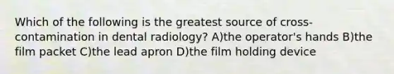 Which of the following is the greatest source of cross-contamination in dental radiology? A)the operator's hands B)the film packet C)the lead apron D)the film holding device