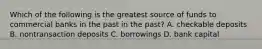 Which of the following is the greatest source of funds to commercial banks in the past in the past​? A. checkable deposits B. nontransaction deposits C. borrowings D. bank capital