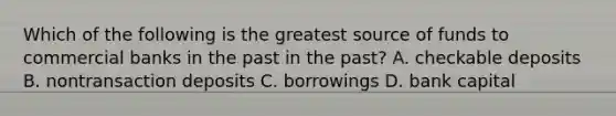 Which of the following is the greatest source of funds to commercial banks in the past in the past​? A. checkable deposits B. nontransaction deposits C. borrowings D. bank capital