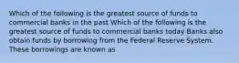 Which of the following is the greatest source of funds to commercial banks in the past Which of the following is the greatest source of funds to commercial banks today Banks also obtain funds by borrowing from the Federal Reserve System. These borrowings are known as