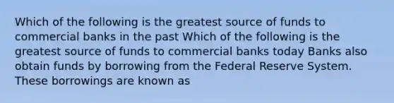 Which of the following is the greatest source of funds to commercial banks in the past Which of the following is the greatest source of funds to commercial banks today Banks also obtain funds by borrowing from the Federal Reserve System. These borrowings are known as