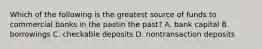 Which of the following is the greatest source of funds to commercial banks in the pastin the past​? A. bank capital B. borrowings C. checkable deposits D. nontransaction deposits