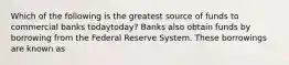 Which of the following is the greatest source of funds to commercial banks todaytoday​? Banks also obtain funds by borrowing from the Federal Reserve System. These borrowings are known as