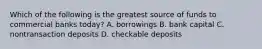 Which of the following is the greatest source of funds to commercial banks today​? A. borrowings B. bank capital C. nontransaction deposits D. checkable deposits