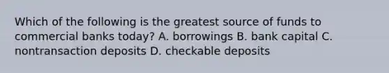 Which of the following is the greatest source of funds to commercial banks today​? A. borrowings B. bank capital C. nontransaction deposits D. checkable deposits