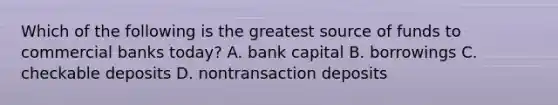 ​Which of the following is the greatest source of funds to commercial banks today? A. bank capital B. borrowings C. checkable deposits D. nontransaction deposits